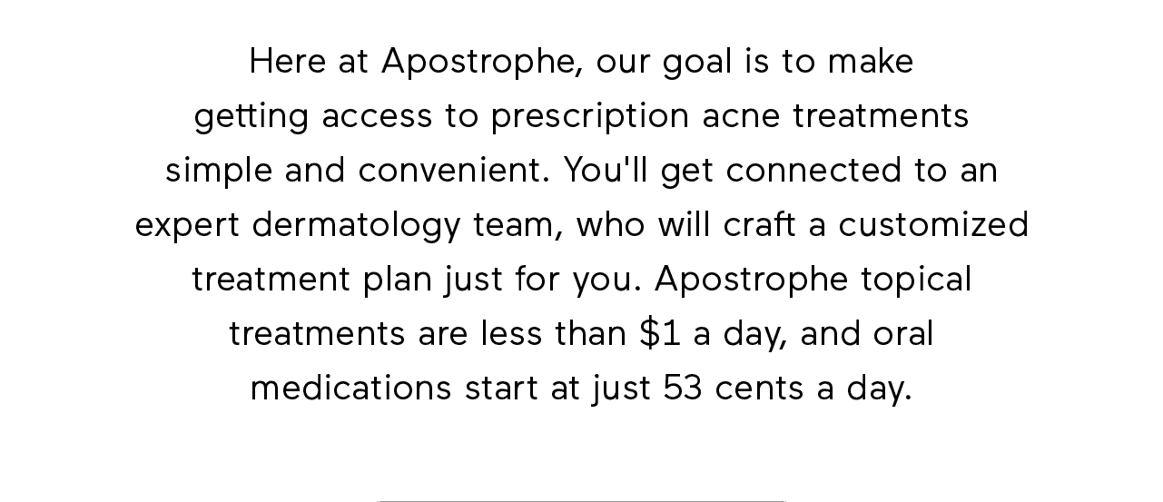 Here at Apostrophe, our goal is to make getting access to prescription acne treatments simple and convenient. You'll get connected to an expert dermatology team, who will craft a customized treatment plan just for you. Apostrophe topical treatments are less than \\$1 a day, and oral medications start at just 53 cents a day.