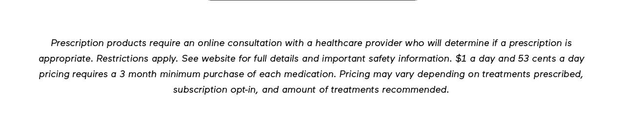 DISCLAIMER: Prescription products require an online consultation with a healthcare provider who will determine if a prescription is appropriate. Restrictions apply. See website for full details and important safety information. \\$1 a day and 53 cents a day pricing requires a 3 month minimum purchase of each medication. Pricing may vary depending on treatments prescribed, subscription opt-in, and amount recommended.