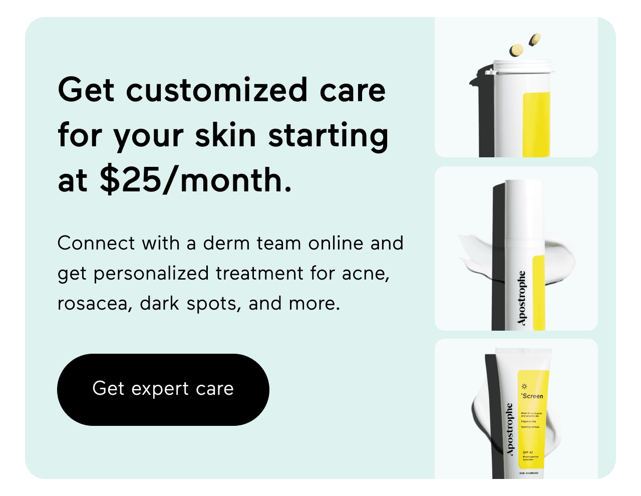 Get customized care for your skin starting at \\$25/month. Connect with a derm team online and get personalized treatment for acne, rosacea, dark spots, and more. Click here to get expert care