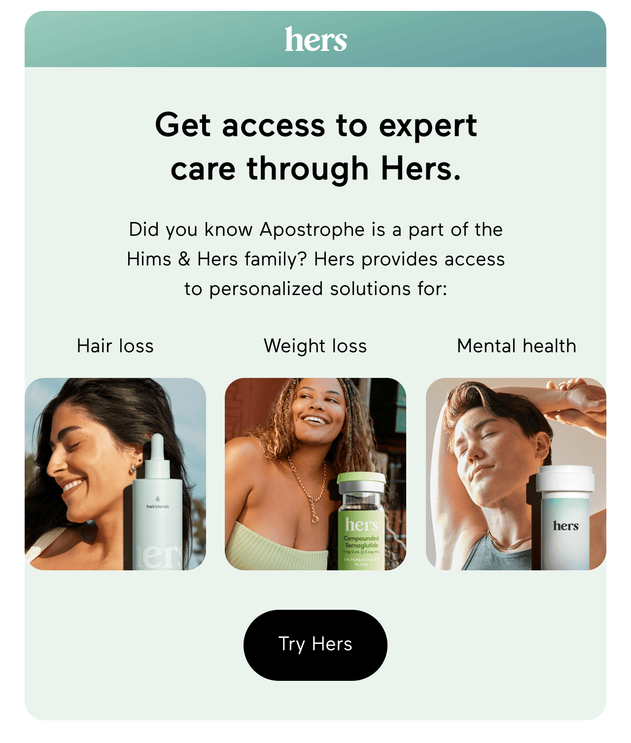 hers logo. Get access to expert care through Hers. Did you know Apostrophe is part of the Hims & Hers family? Hers provides access to personalized solutions for: Hair loss, Weight loss, Mental health. Click here to try Hers