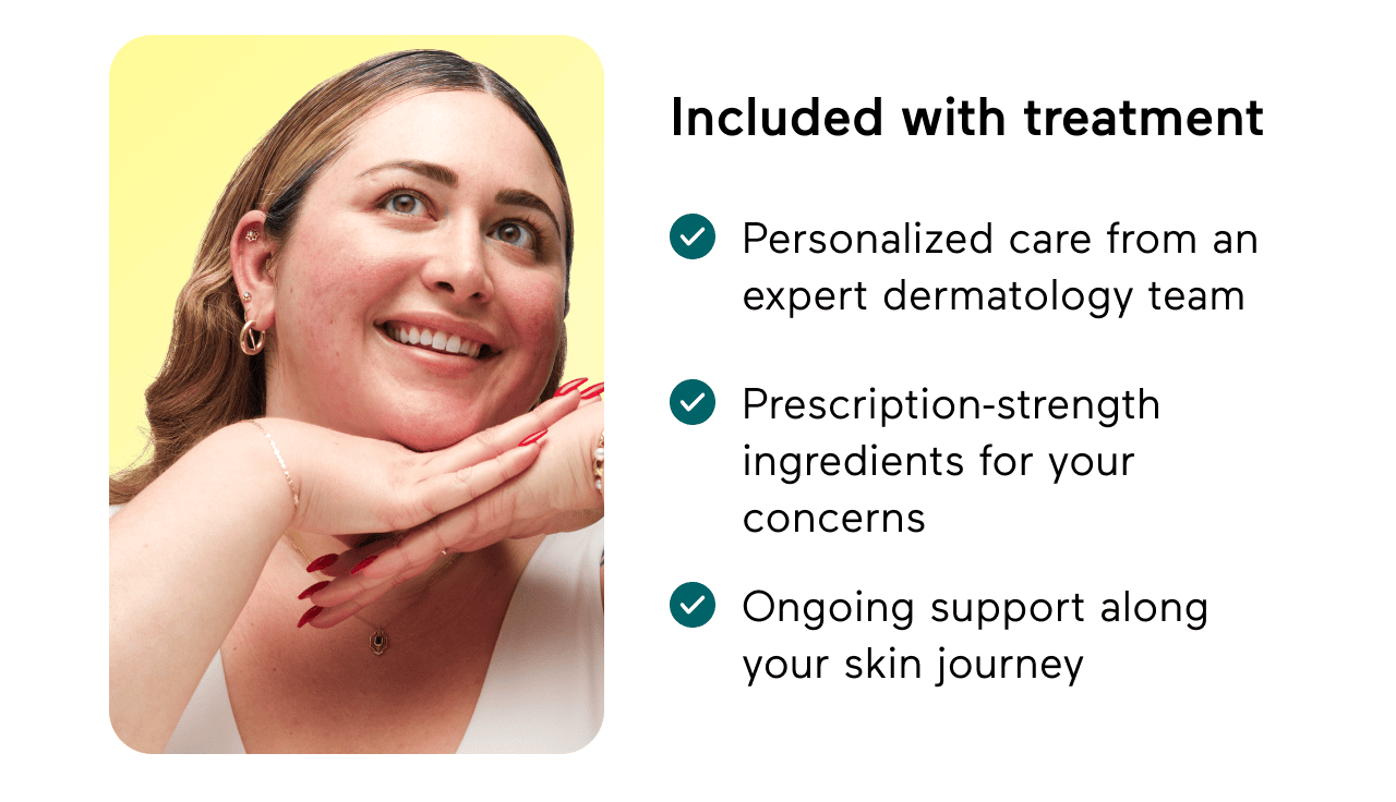 Included with treatment: Personalized care from an expert dermatology team. Prescription-strength ingredients for your concerns. Ongoing support along your skin journey.