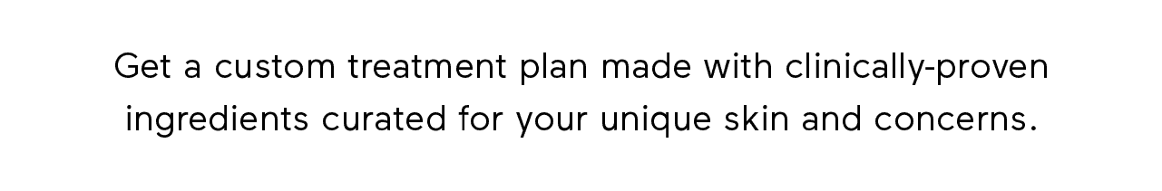 Get a custom treatment plan made with clinically-proven ingredients curated for your unique skin and concerns.