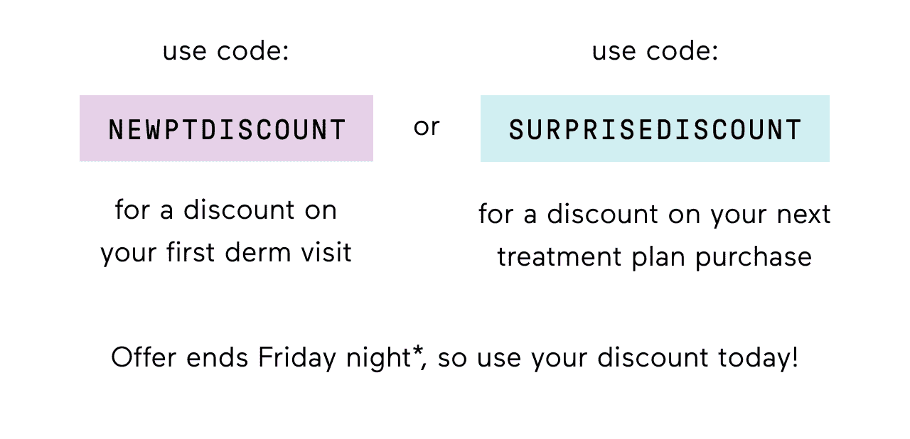 use code NEWPTDISCOUNT for a discount on your first derm visit or Code SURPRISEDISCOUNT for a discount on your next treatment plan purchase.Offer ends Friday night*, so use your discount today!