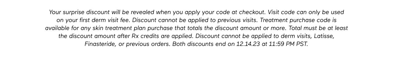 DISCLAIMER: Your surprise discount will be revealed when you apply your code at checkout. Visit code can only be used on your first derm visit fee. Discount cannot be applied to previous visits. Treatment purchase code is available for any skin treatment plan purchase that totals the discount amount or more. Total must be at least the discount amount after Rx credits are applied. Discount cannot be applied to derm visits, Latisse, Finasteride, or previous orders. Both discounts end on 12.14.23 at 11:59 PM PST.