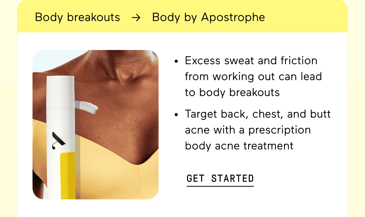 Body breakouts → Body by Apostrophe. Excess sweat and friction from working out can lead to body breakouts. Target back, chest, and butt acne with a prescription body acne treatment. Click here to get started