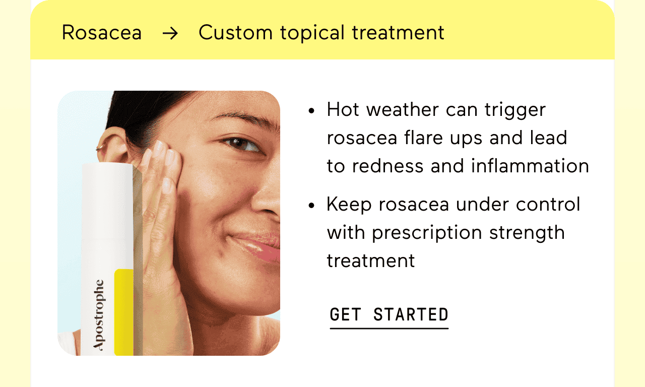 Rosacea → Custom topical treatment. Hot weather can trigger rosacea flare ups and lead to redness and inflammation. Keep rosacea under control with prescription strength treatment. Click here to get started