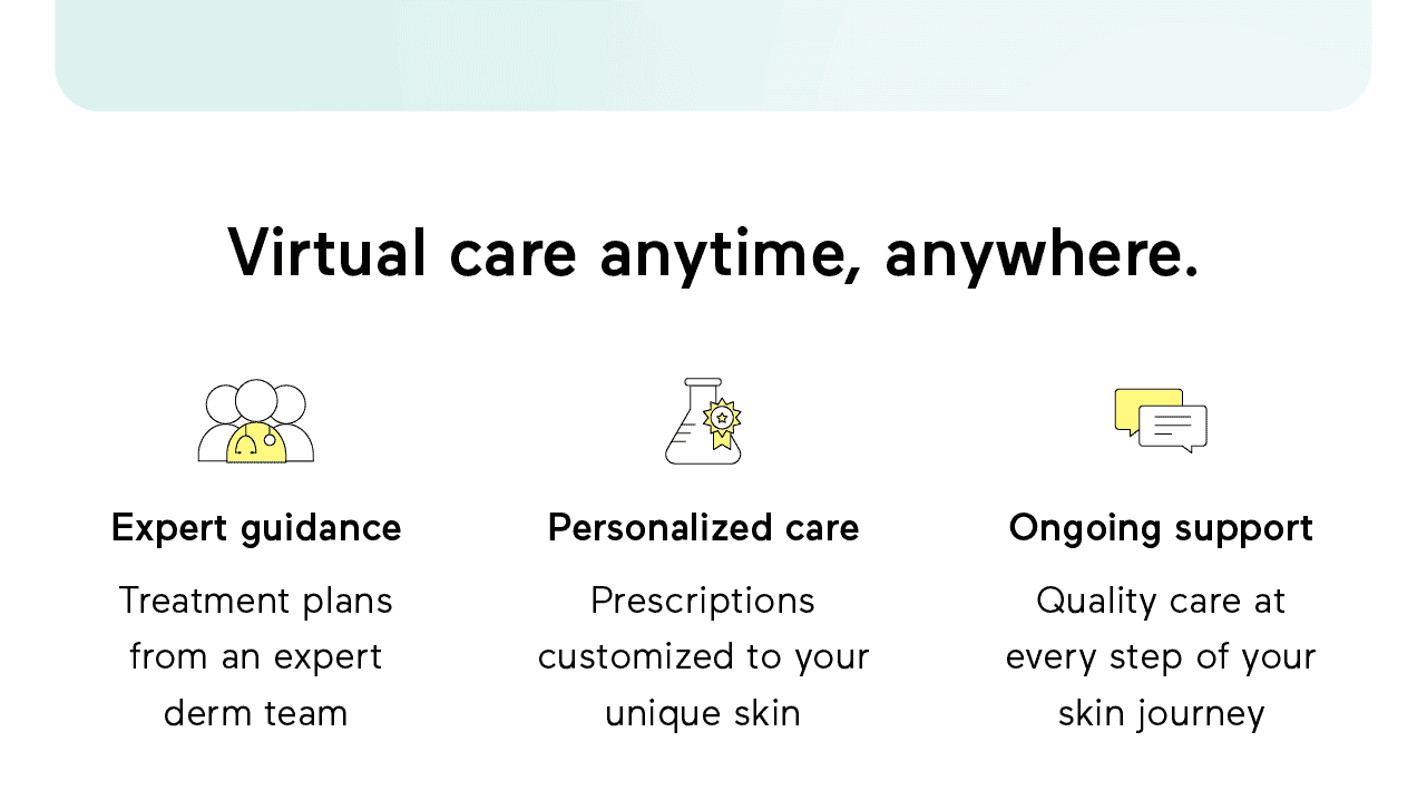 Virtual care anytime, anywhere. Expert guidance: Treatment plans from an expert derm team. Personalized care: Prescriptions customized to your unique skin. Ongoing support: Quality care at every step of your skin journey.