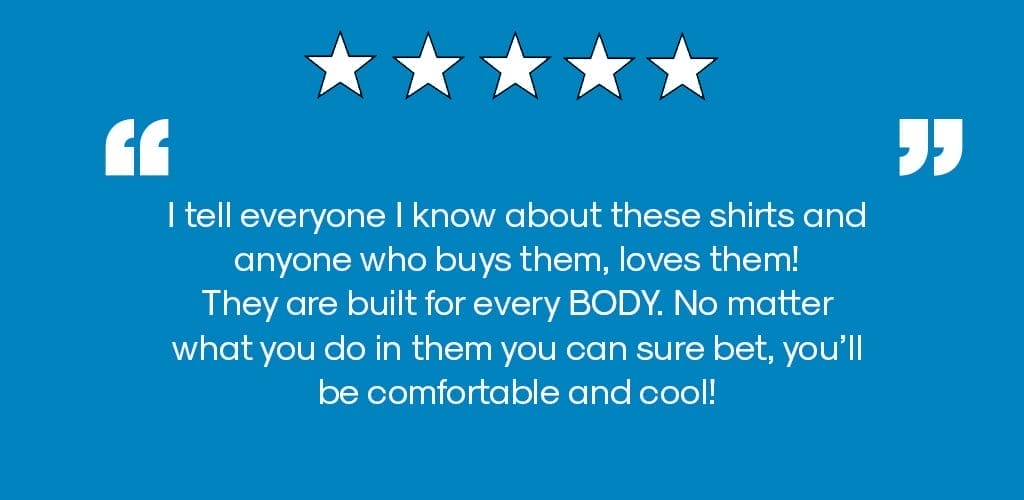 " i tell everyone i know about these shirts and anyone who buys them, loves them! they are built for every BODY. No matter what you do in them you can sure bet, you'll be comfortable and cool!