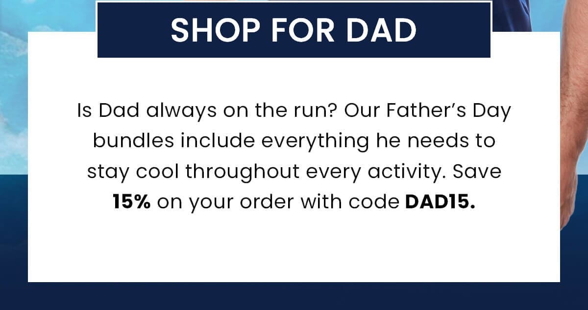 SHOP FOR DAD Is Dad always on the run? Our Father’s Day bundles include everything he needs to stay cool throughout every activity. Save 15% on your order with code DAD15