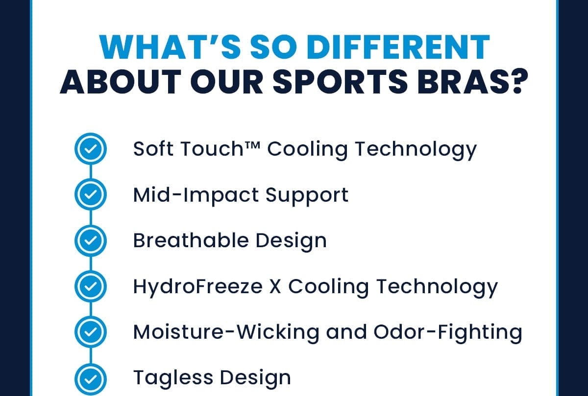What’s so different about our sports bras? Soft Touch™ Cooling Technology Mid-Impact Support Breathable Design HydroFreeze X Cooling Technology Moisture-Wicking and Odor-Fighting Tagless Design