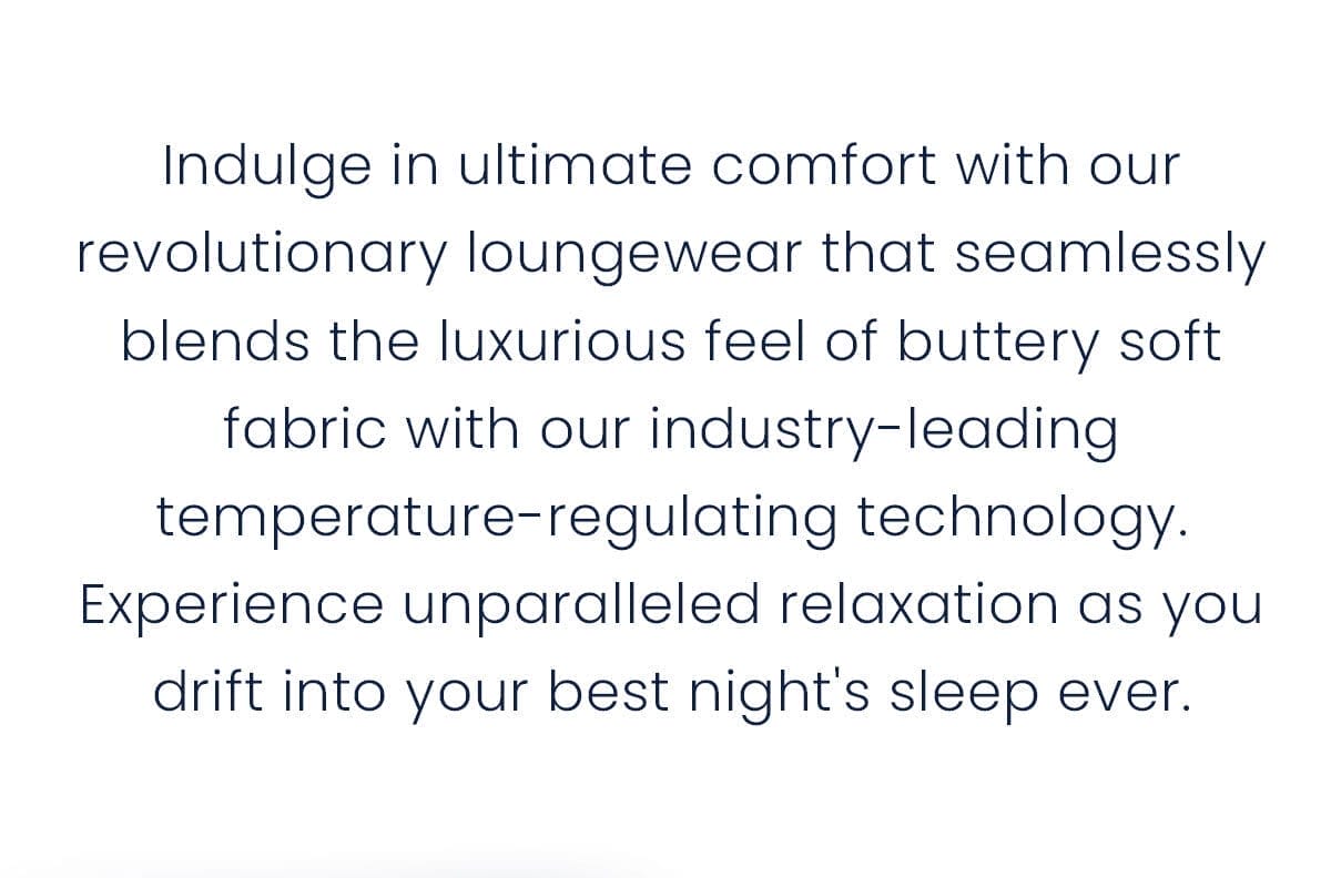 Indulge in ultimate comfort with our revolutionary loungewear that seamlessly blends the luxurious feel of buttery soft fabric with our industry-leading temperature-regulating technology. Experience unparalleled relaxation as you drift into your best night's sleep ever.