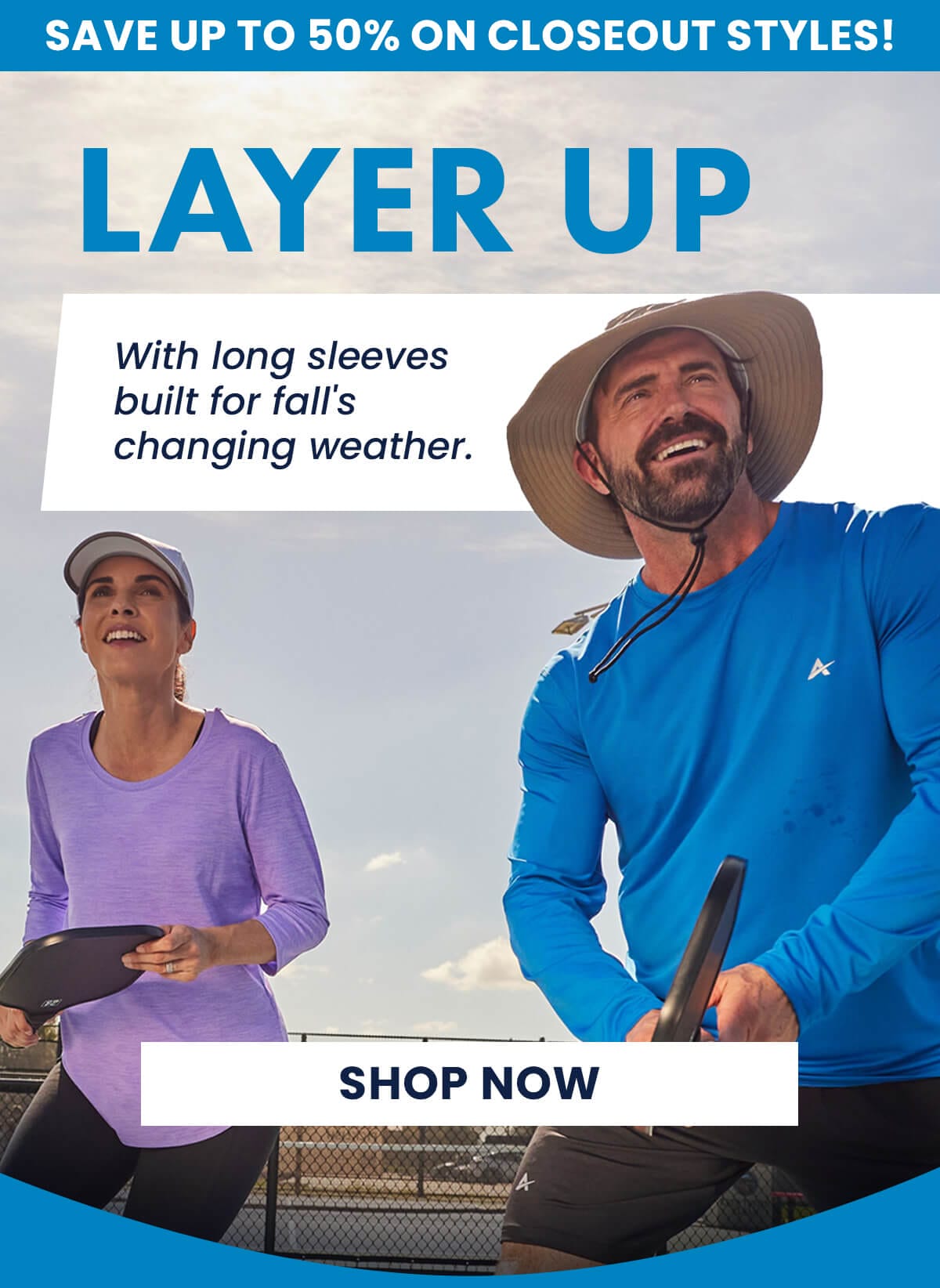 SAVE UP TO 50% ON CLOSEOUT STYLES! LAYER UP With long sleeves built for fall's changing weather. SHOP NOW