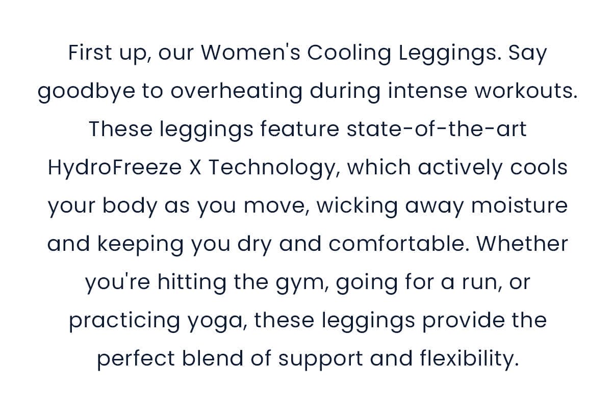First up, our Women's Cooling Leggings. Say goodbye to overheating during intense workouts. These leggings feature state-of-the-art HydroFreeze X Technology, which actively cools your body as you move, wicking away moisture and keeping you dry and comfortable. Whether you're hitting the gym, going for a run, or practicing yoga, these leggings provide the perfect blend of support and flexibility.