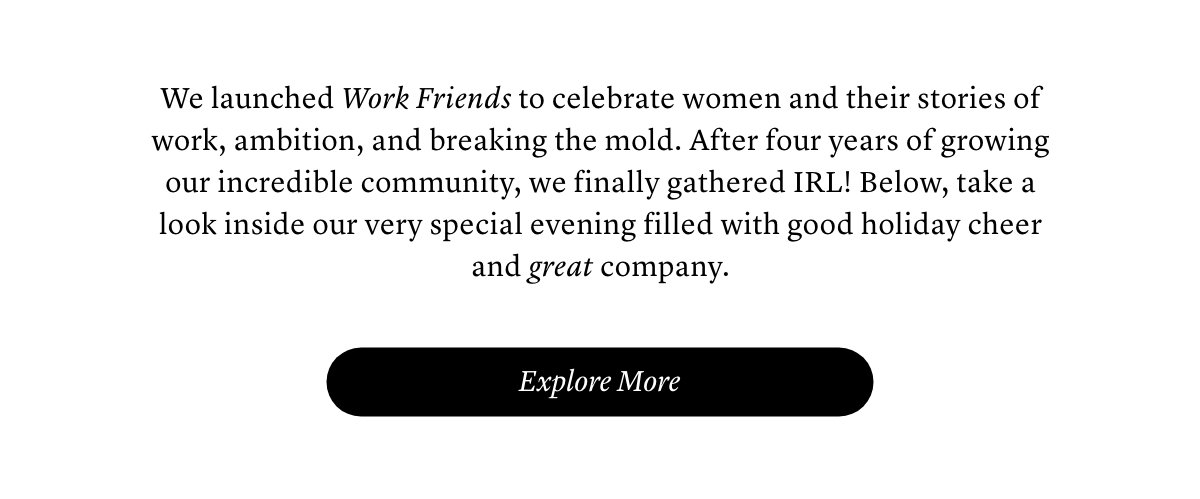 We launched Work Friends to celebrate women and their stories of work, ambition, and breaking the mold. After four years of growing our incredible community, we finally gathered IRL! Below, take a look inside our very special evening filled with good holiday cheer and great company.