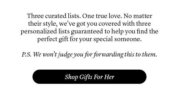 Three curated lists. One true love. No matter their style, we've got you covered with three personalized lists guaranteed to help you find the perfect gift for your special someone. P.S. We won’t judge you for forwarding this to them.