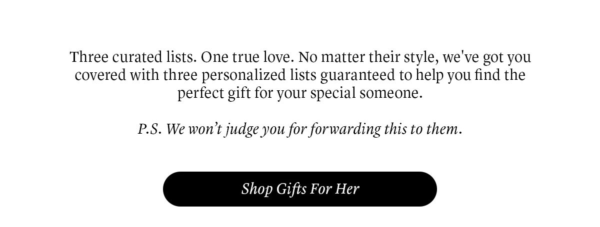 Three curated lists. One true love. No matter their style, we've got you covered with three personalized lists guaranteed to help you find the perfect gift for your special someone. P.S. We won’t judge you for forwarding this to them.