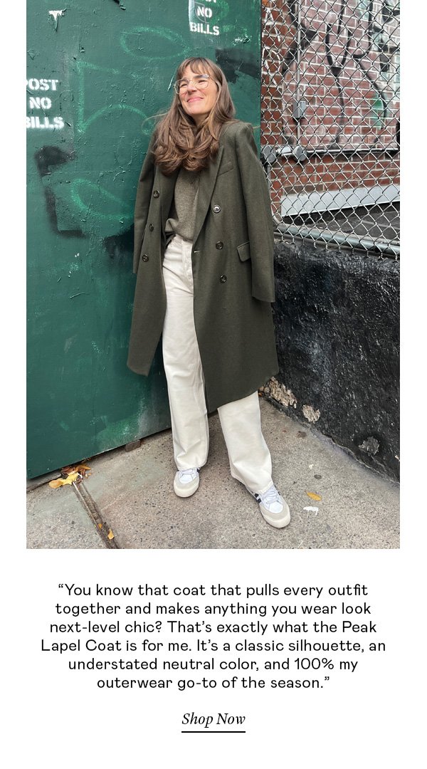 “You know that coat that pulls together every outfit and makes anything you wear look next-level chic? That’s exactly what the Peak Lapel Coat is for me. It’s a classic silhouette, an understated neutral color, and 100% my outerwear go-to of the season.”