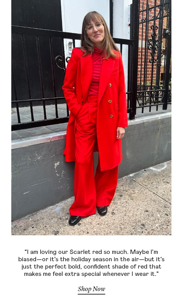 “I am loving our Scarlet red so much. Maybe I’m biased—or it’s the holiday season in the air—but it’s just the perfect bold, confident shade of red that makes me feel extra special whenever I wear it.”