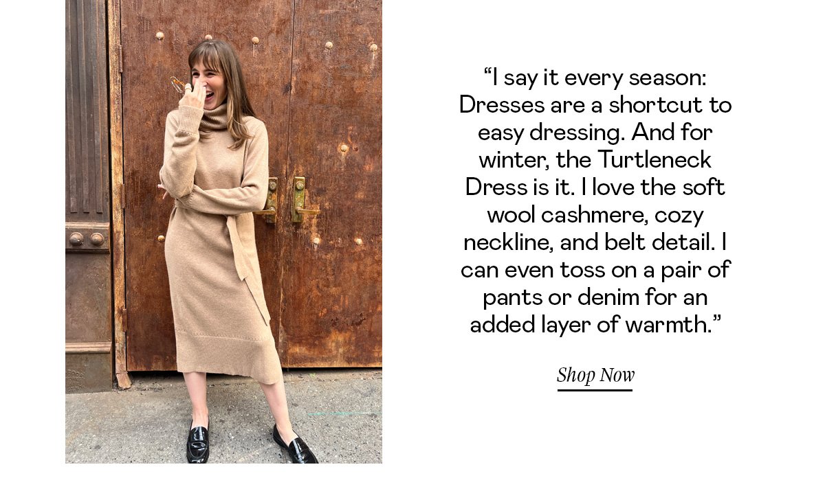 “I say it every season: Dresses are a shortcut to easy dressing. And for winter, the Turtleneck Dress is it. I love the soft wool cashmere, cozy neckline, and belt detail. I can even toss on a pair of pants or denim for an added layer of warmth.”