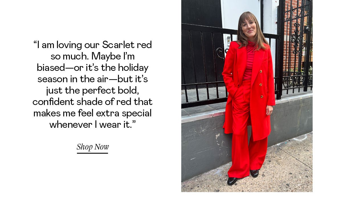 “I am loving our Scarlet red so much. Maybe I’m biased—or it’s the holiday season in the air—but it’s just the perfect bold, confident shade of red that makes me feel extra special whenever I wear it.”