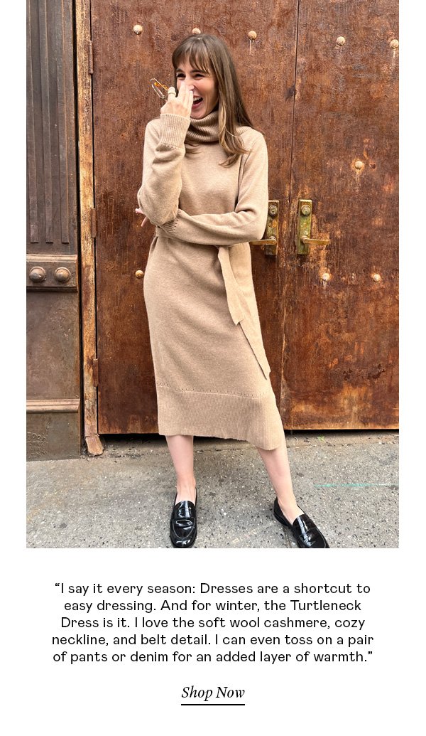 “I say it every season: Dresses are a shortcut to easy dressing. And for winter, the Turtleneck Dress is it. I love the soft wool cashmere, cozy neckline, and belt detail. I can even toss on a pair of pants or denim for an added layer of warmth.”