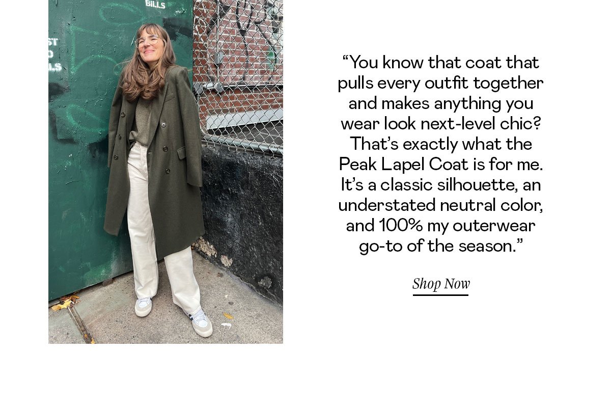 “You know that coat that pulls together every outfit and makes anything you wear look next-level chic? That’s exactly what the Peak Lapel Coat is for me. It’s a classic silhouette, an understated neutral color, and 100% my outerwear go-to of the season.”