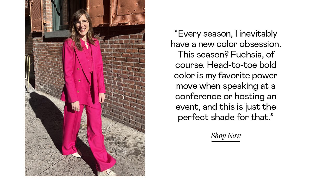 “Every season, I inevitably have a new color obsession. This season? Fuchsia, of course. Head-to-toe bold color is my favorite power move when speaking at a conference or hosting an event, and this is just the perfect shade for that.”