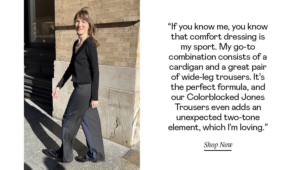 “If you know me, you know that comfort dressing is my sport. My go-to combination consists of a cardigan and a great pair of wide-leg trousers. It’s the perfect formula, and our Colorblocked Jones Trousers even adds an unexpected two-tone element, which I’m loving.”