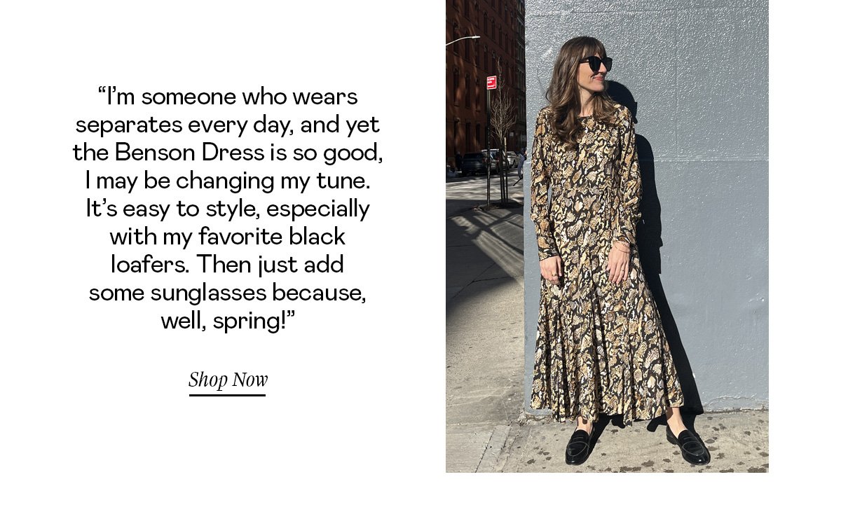 “I’m someone who wears separates every day, and yet the Benson Dress is so good, I may be changing my tune. It’s easy to style, especially with my favorite black loafers. Then just add some sunglasses because, well, spring!”