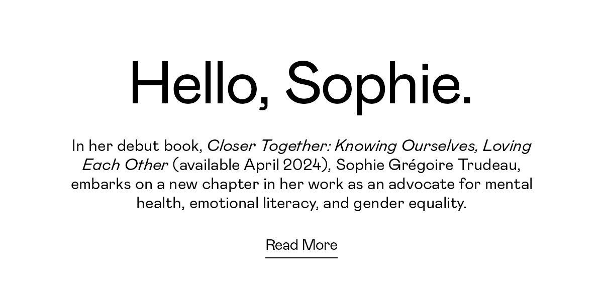 In her debut book, Closer Together: Knowing Ourselves, Loving Each Other (available April 2024), Sophie Grégoire Trudeau, embarks on a new chapter in her work as an advocate for mental health, emotional literacy, and gender equality.