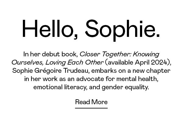 In her debut book, Closer Together: Knowing Ourselves, Loving Each Other (available April 2024), Sophie Grégoire Trudeau, embarks on a new chapter in her work as an advocate for mental health, emotional literacy, and gender equality.