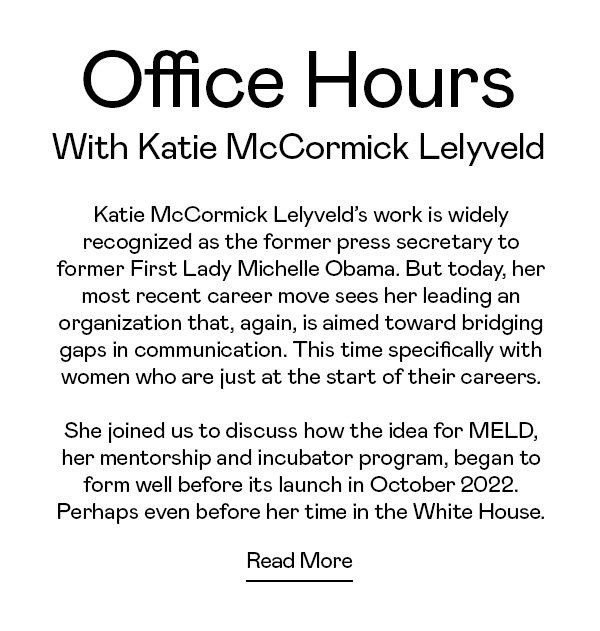 Katie McCormick Lelyveld’s work is widely recognized as the former press secretary to former First Lady Michelle Obama. But today, her most recent career move sees her leading an organization that, again, is aimed toward bridging gaps in communication. This time specifically with women who are just at the start of their careers. She joined us to discuss how the idea for MELD, her mentorship and incubator program, began to form well before its launch in October 2022. Perhaps even before her time in the White House.