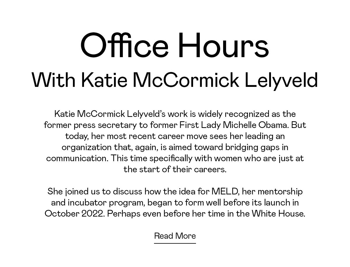 Katie McCormick Lelyveld’s work is widely recognized as the former press secretary to former First Lady Michelle Obama. But today, her most recent career move sees her leading an organization that, again, is aimed toward bridging gaps in communication. This time specifically with women who are just at the start of their careers. She joined us to discuss how the idea for MELD, her mentorship and incubator program, began to form well before its launch in October 2022. Perhaps even before her time in the White House.