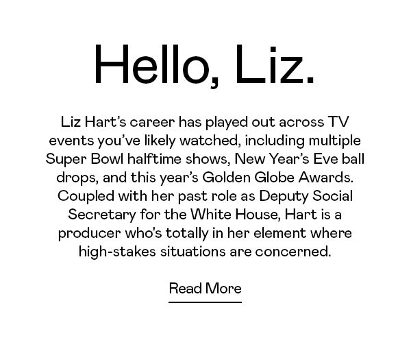 Liz Hart’s career has played out across TV events you’ve likely watched, including multiple Super Bowl halftime shows, New Year’s Eve ball drops, and this year’s Golden Globe Awards. Coupled with her past role as Deputy Social Secretary for the White House, Hart is a producer who's totally in her element where high-stakes situations are concerned.