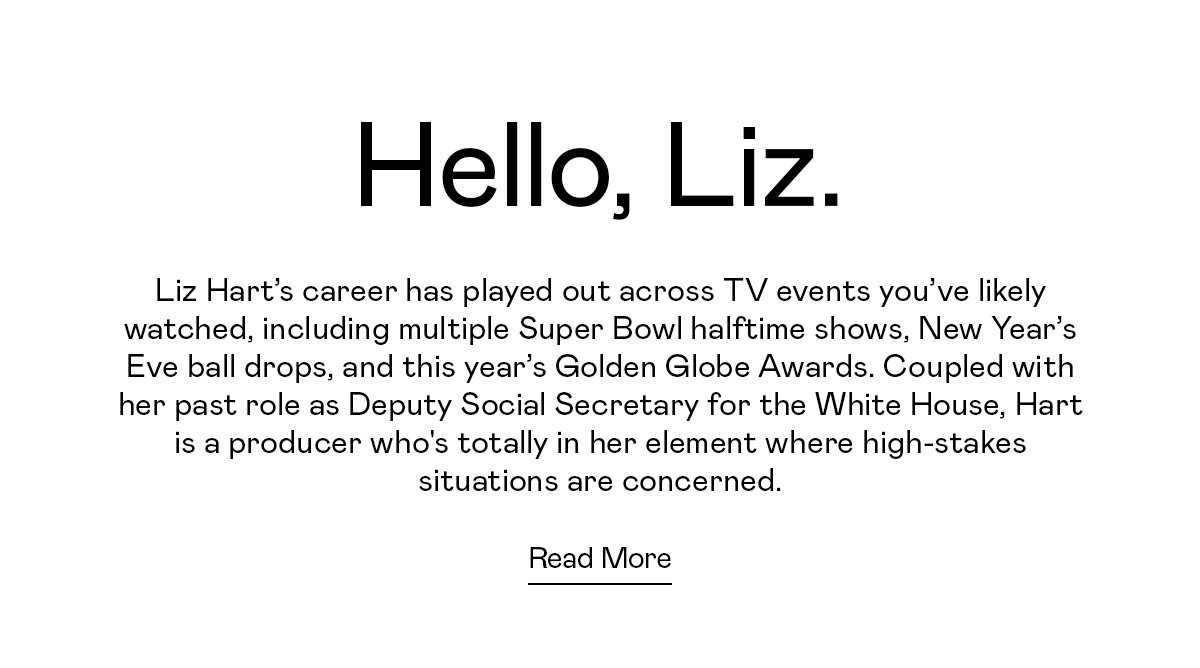 Liz Hart’s career has played out across TV events you’ve likely watched, including multiple Super Bowl halftime shows, New Year’s Eve ball drops, and this year’s Golden Globe Awards. Coupled with her past role as Deputy Social Secretary for the White House, Hart is a producer who's totally in her element where high-stakes situations are concerned.