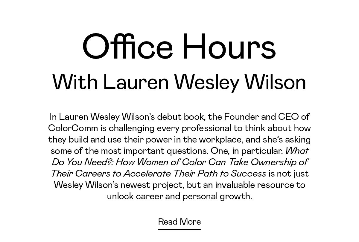 In Lauren Wesley Wilson’s debut book, the Founder and CEO of ColorComm is challenging every professional to think about how they build and use their power in the workplace, and she’s asking some of the most important questions. One, in particular. What Do You Need?: How Women of Color Can Take Ownership of Their Careers to Accelerate Their Path to Success is not just Wesley Wilson’s newest project, but an invaluable resource to unlock career and personal growth.