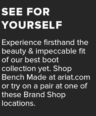 Experience firsthand the beauty and impeccable fit of our best boot collection yet. Shop Bench Made at\xa0ariat.com\xa0or try on a pair at one of these Brand Shop