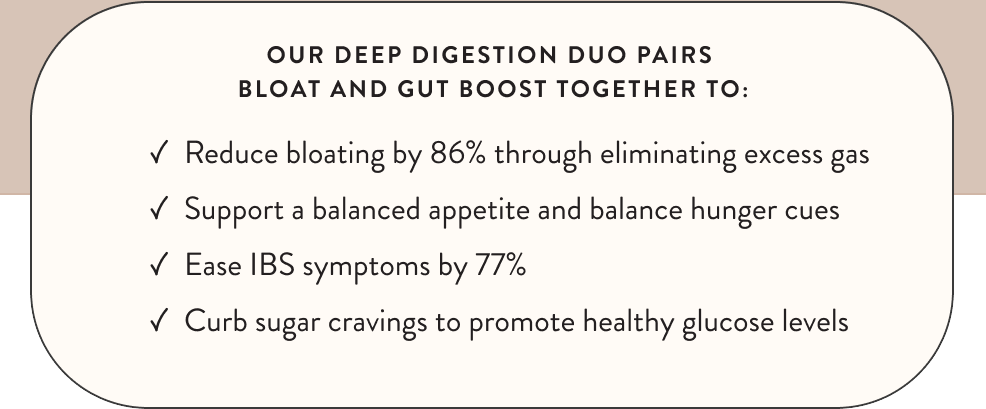 Our Deep Digestion Duo Pairs Bloat And Gut Boost Together To: Reduce Bloating, Support A Balanced Appetite, Ease IBS Symptoms, Curb Sugar Cravings.