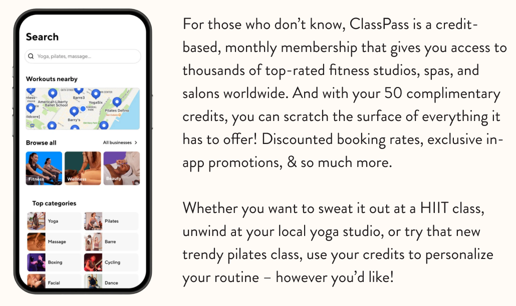 For those who don’t know, ClassPass is a credit-based, monthly membership that gives you access to thousands of top-rated fitness studios, spas, and salons worldwide. And with your 50 complimentary credits, you can scratch the surface of everything it has to offer! Discounted booking rates, exclusive in-app promotions, & so much more. Whether you want to sweat it out at a HIIT class, unwind at your local yoga studio, or try that new trendy pilates class, use your credits to personalize your routine – however you’d like!