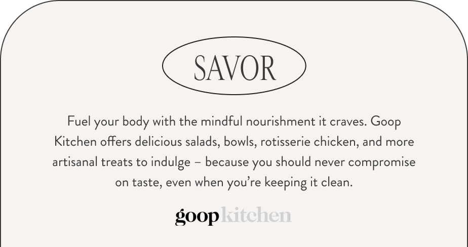 SAVOR. Fuel your body with the mindful nourishment it craves. Goop Kitchen offers delicious salads, bowls, rotisserie chicken, and more artisanal treats to indulge – because you should never compromise on taste, even when you’re keeping it clean. Goop Kitchen