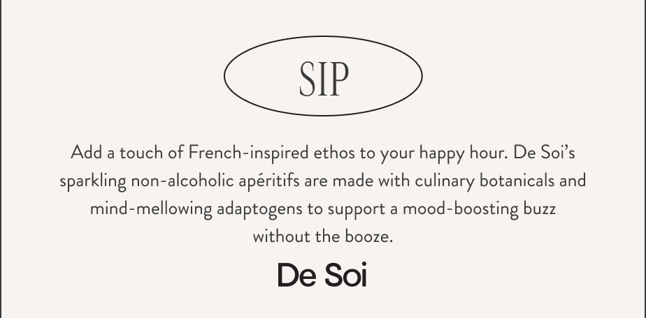 SIP. Add a touch of French-inspired ethos to your happy hour. De Soi’s sparkling non-alcoholic apéritifs are made with culinary botanicals and mind-mellowing adaptogens to support a mood-boosting buzz without the booze. De Soi