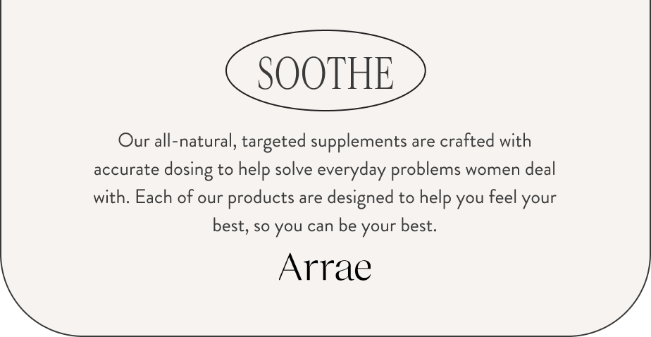 SOOTHE. Our all-natural, targeted supplements are crafted with accurate dosing to help solve everyday problems women deal with. Each of our products are designed to help you feel your best, so you can be your best. Arrae