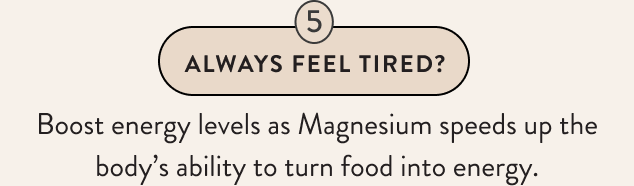 Always Feel Tired? Boost energy levels as Magnesium speeds up the body’s ability to turn food into energy.