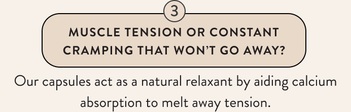 Muscle Tension Or Constant Cramping That Won't Go Away? Our capsules act as a natural relaxant by aiding calcium absorption to melt away tension.