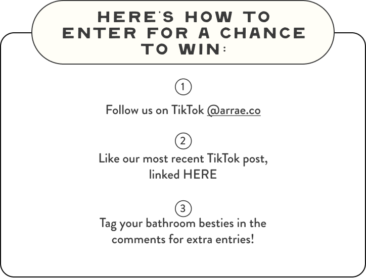 Here's How To Enter For A Chance To Win: 1: Follow us on TikTok @arrae.co. 2: Like our most recent TikTok post, linked HERE. 3: Tag your bathroom besties in the comments for extra entries!