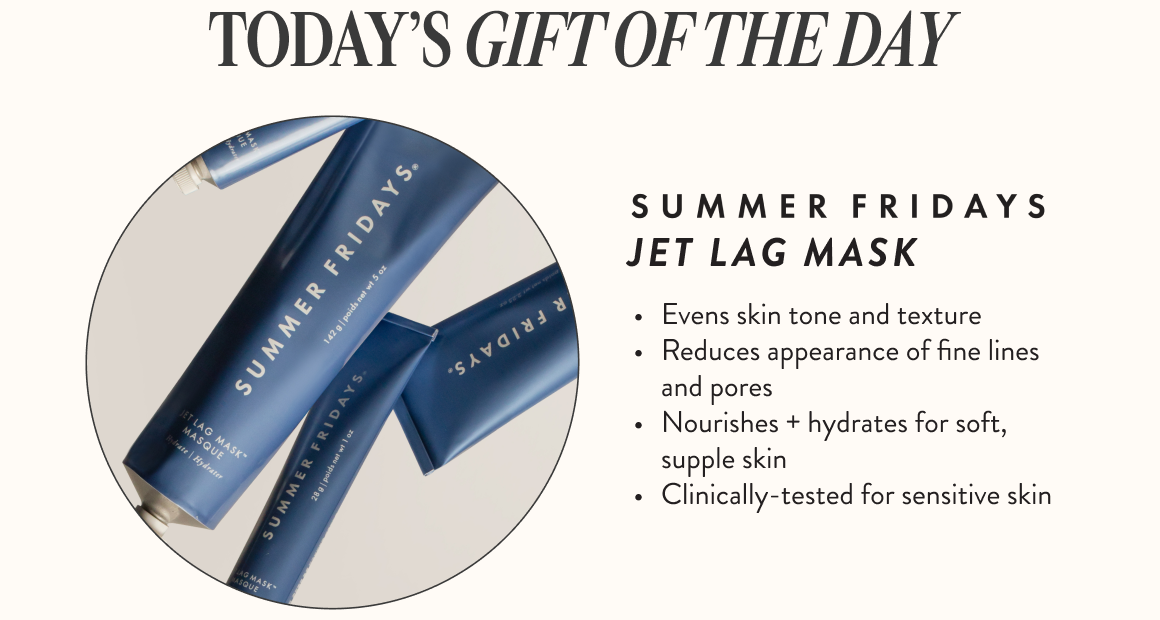 Today's Gift Of The Day: Summer Friday's Jet Lag Mask. •Even skin tone and texture. •Reduces appearance of fine lines and pores. •Nourishes plus hydrates for soft, supple skin. •Clinically-tested for sensitive skin.