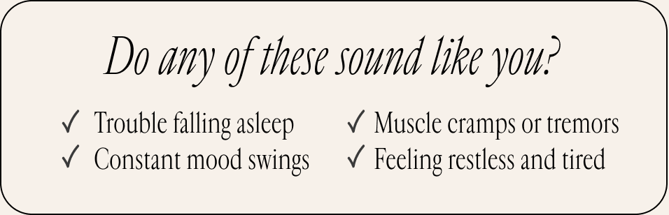 Do any of these sound like you? ✓ Trouble falling asleep ✓ Muscle cramps or tremors ✓ Constant mood swings ✓ Feeling restless and tired