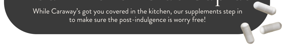 Your Kitchen-Side Cupids. While Caraway's got you covered in the kitchen, our supplements step in to make sure the post-indulgence is worry free!