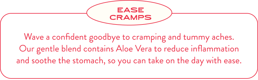 Ease Cramps. Wave a confident goodbye to cramping and tummy aches. Our gentle blend contains Aloe Vera to reduce inflammation and soothe the stomach, so you can take on the day with ease.