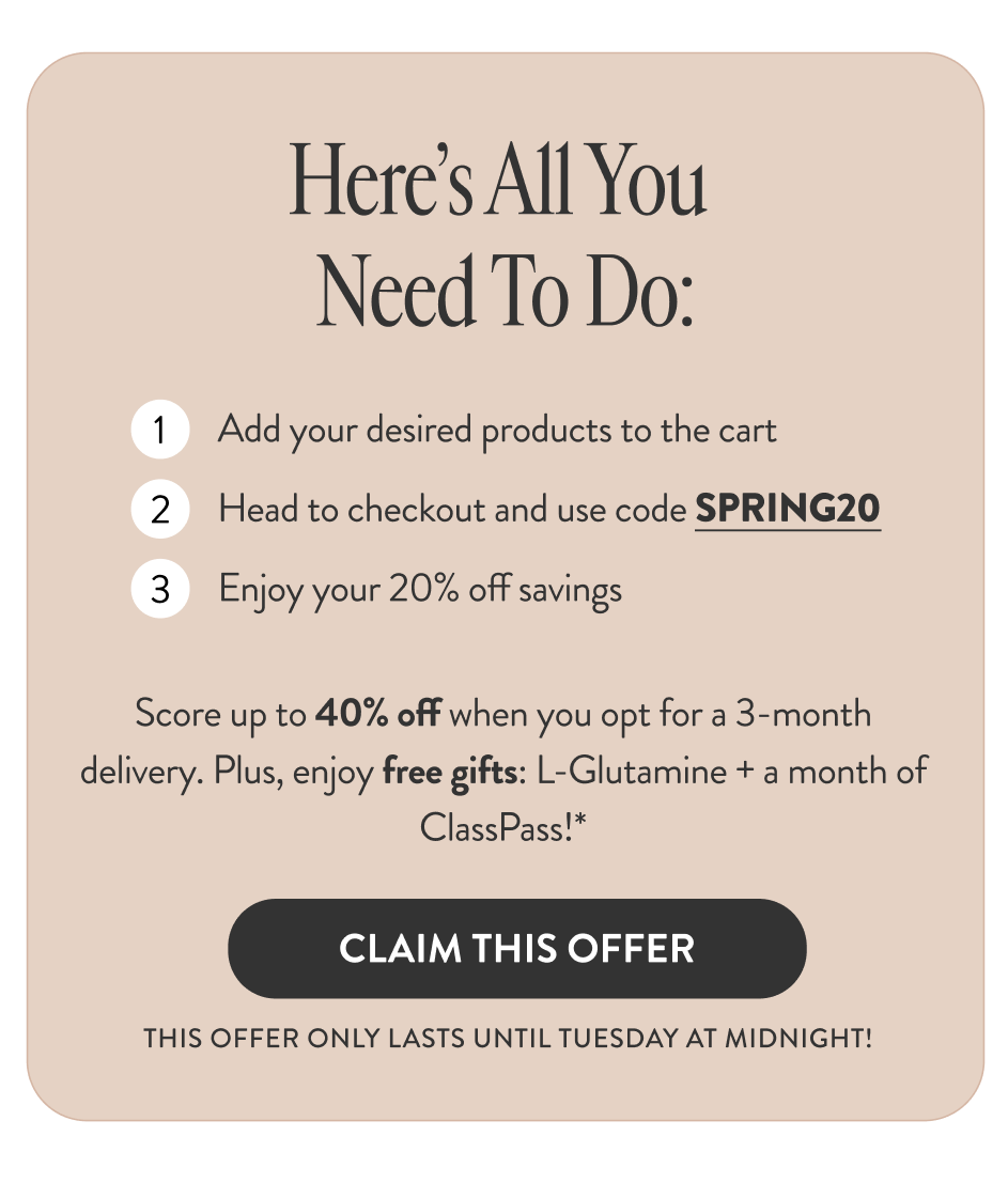 Here's All You Need To Do: 1: Add your desired products to the cart. 2: Head to checkout and use code SPRING20. 3: Enjoy your 15% off savings. Score up to 40% off when you opt for a 3-month delivery. Plus enjoy free gifts: L-Glutamine plus a month of ClassPass!* [Claim This Offer] This offer only lasts until Tuesday at midnight!